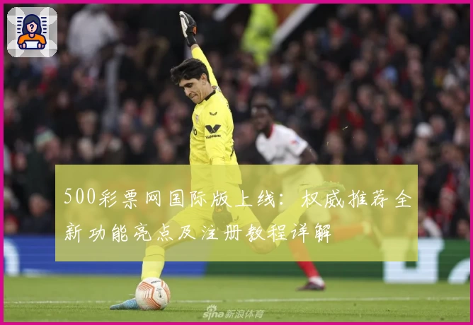 500彩票网国际版上线：权威推荐全新功能亮点及注册教程详解