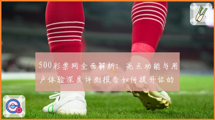 500彩票网全面解析：亮点功能与用户体验深度评测报告如何提升你的购票体验