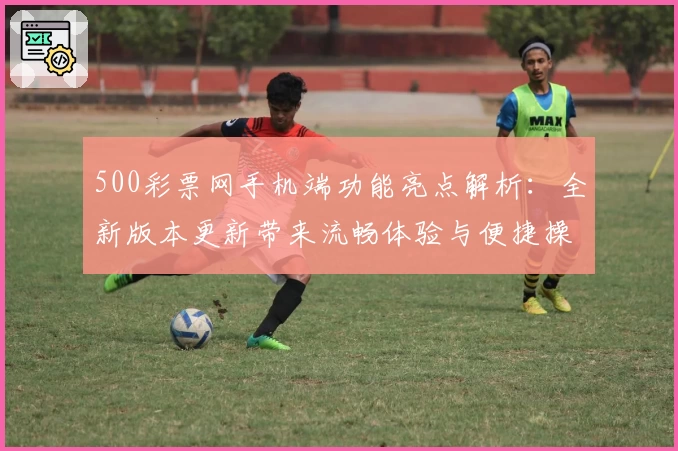 500彩票网手机端功能亮点解析：全新版本更新带来流畅体验与便捷操作