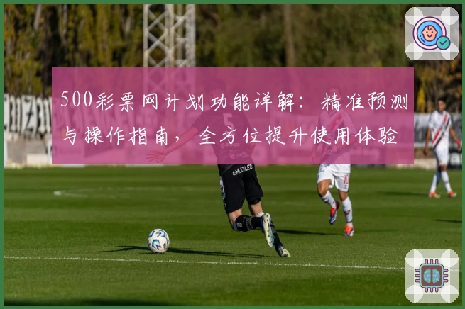 500彩票网计划功能详解：精准预测与操作指南，全方位提升使用体验