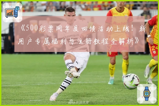 《500彩票网年度回馈活动上线！新用户专属福利与注册教程全解析》
