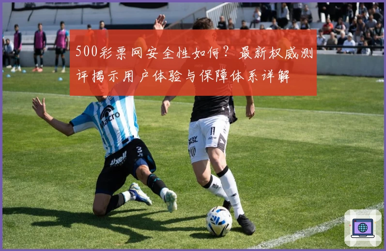 500彩票网安全性如何？最新权威测评揭示用户体验与保障体系详解