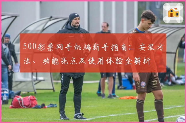 500彩票网手机端新手指南：安装方法、功能亮点及使用体验全解析