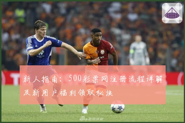 新人指南：500彩票网注册流程详解及新用户福利领取秘诀
