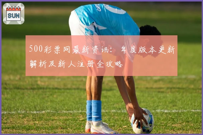 500彩票网最新资讯：年度版本更新解析及新人注册全攻略