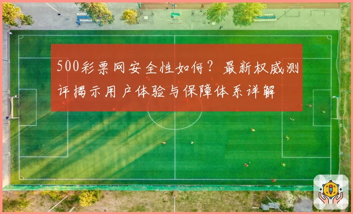 500彩票网安全性如何？最新权威测评揭示用户体验与保障体系详解