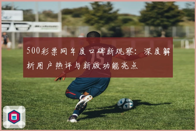 500彩票网年度口碑新观察：深度解析用户热评与新版功能亮点