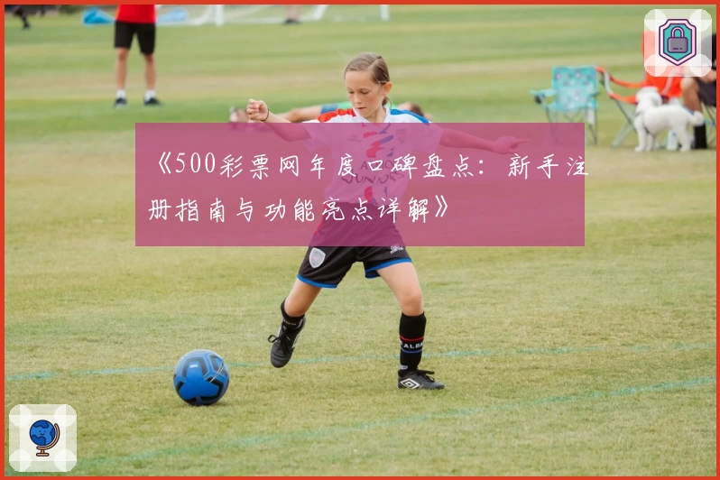 《500彩票网年度口碑盘点：新手注册指南与功能亮点详解》