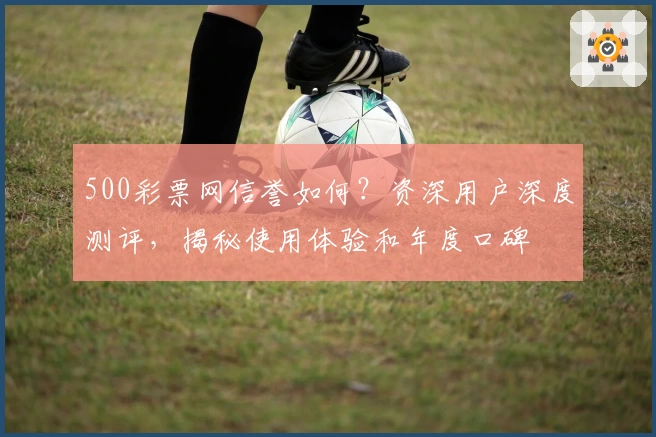 500彩票网信誉如何？资深用户深度测评，揭秘使用体验和年度口碑