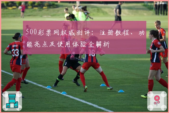 500彩票网权威测评：注册教程、功能亮点及使用体验全解析