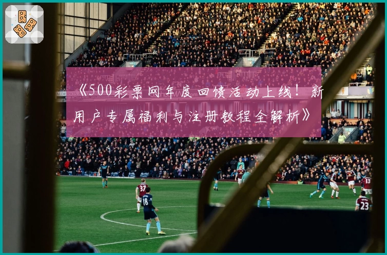 《500彩票网年度回馈活动上线！新用户专属福利与注册教程全解析》