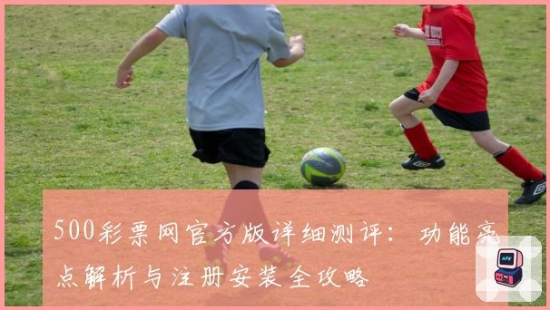 500彩票网官方版详细测评：功能亮点解析与注册安装全攻略