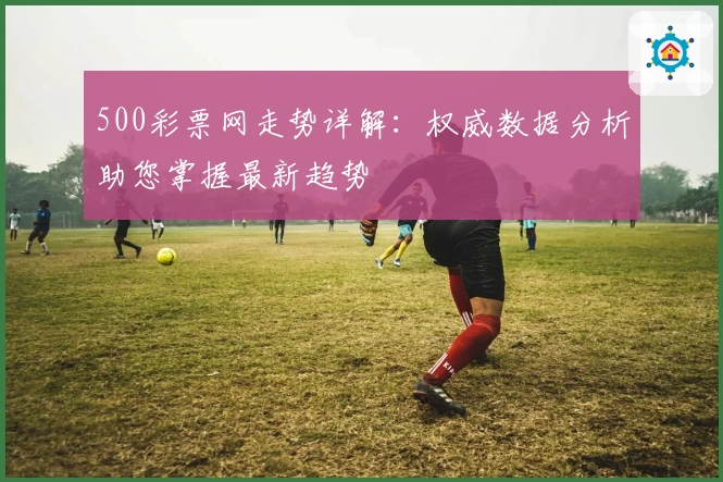 500彩票网走势详解：权威数据分析助您掌握最新趋势