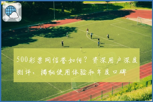 500彩票网信誉如何？资深用户深度测评，揭秘使用体验和年度口碑