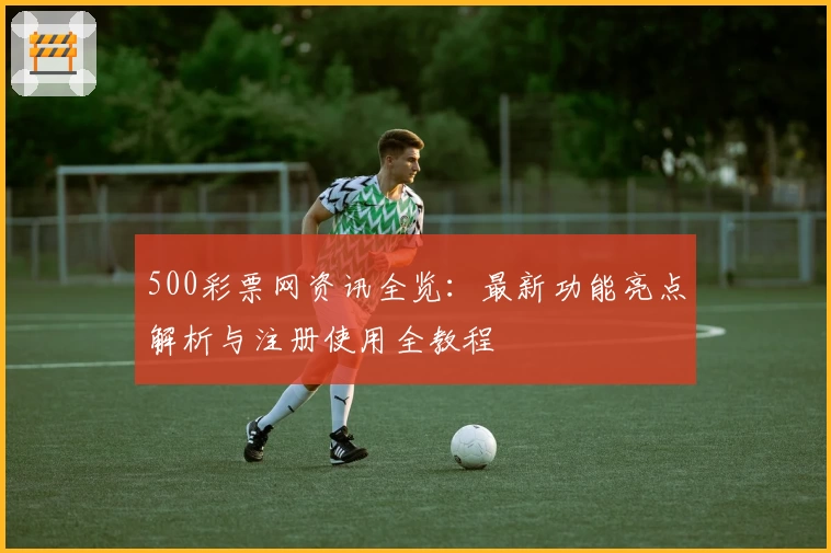 500彩票网资讯全览：最新功能亮点解析与注册使用全教程
