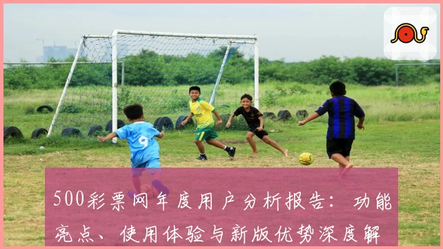 500彩票网年度用户分析报告：功能亮点、使用体验与新版优势深度解读