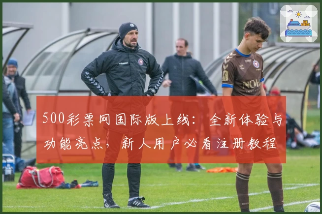 500彩票网国际版上线：全新体验与功能亮点，新人用户必看注册教程