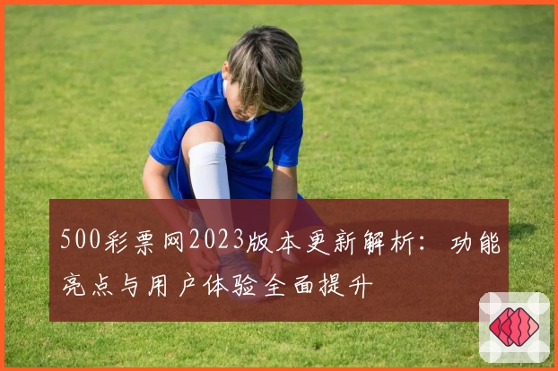 500彩票网2023版本更新解析：功能亮点与用户体验全面提升