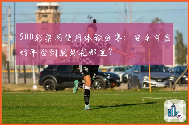 500彩票网使用体验分享：安全可靠的平台到底好在哪里？