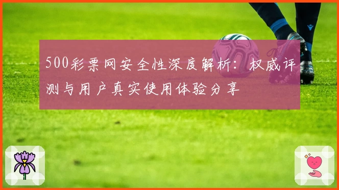 500彩票网安全性深度解析：权威评测与用户真实使用体验分享