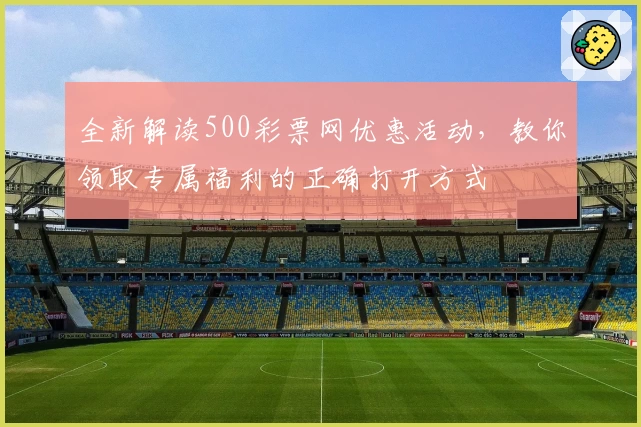 全新解读500彩票网优惠活动，教你领取专属福利的正确打开方式